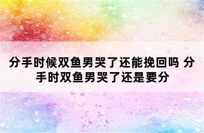 分手时候双鱼男哭了还能挽回吗 分手时双鱼男哭了还是要分